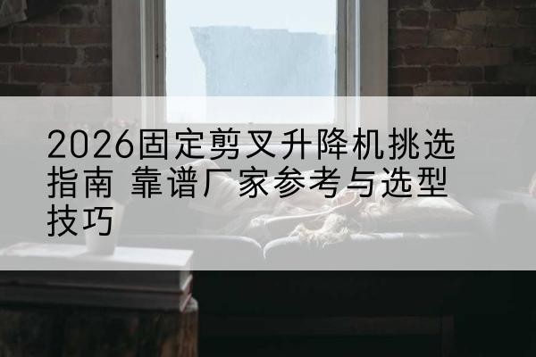 甘谷固定剪叉升降机厂家推荐-2026固定剪叉升降机挑选指南 靠谱厂家参考与选型技巧