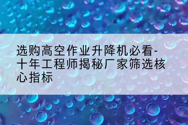 甘谷高空作业升降机厂家推荐-选购高空作业升降机必看-十年工程师揭秘厂家筛选核心指标
