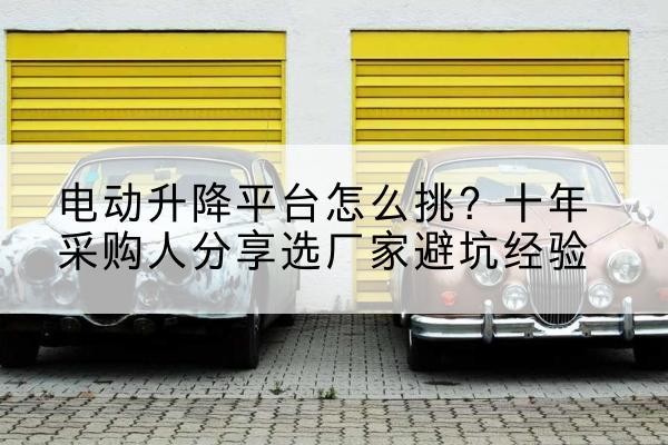 甘谷电动升降平台厂家-电动升降平台怎么挑？十年采购人分享选厂家避坑经验