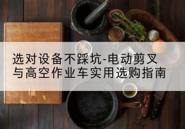 甘谷电动剪叉升降平台怎么选-选对设备不踩坑-电动剪叉与高空作业车实用选购指南