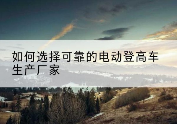 甘谷电动登高车厂家-如何选择可靠的电动登高车生产厂家