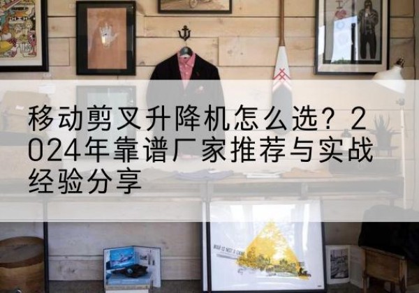 甘谷升降平台厂家推荐-移动剪叉升降机怎么选？2024年靠谱厂家推荐与实战经验分享