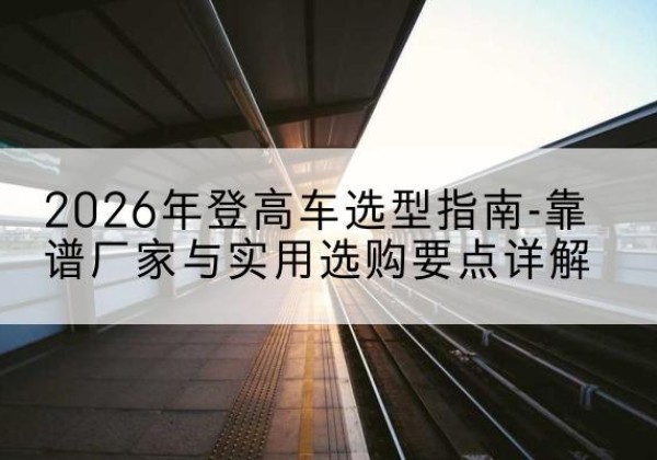 甘谷登高车厂家推荐-2026年登高车选型指南-靠谱厂家与实用选购要点详解