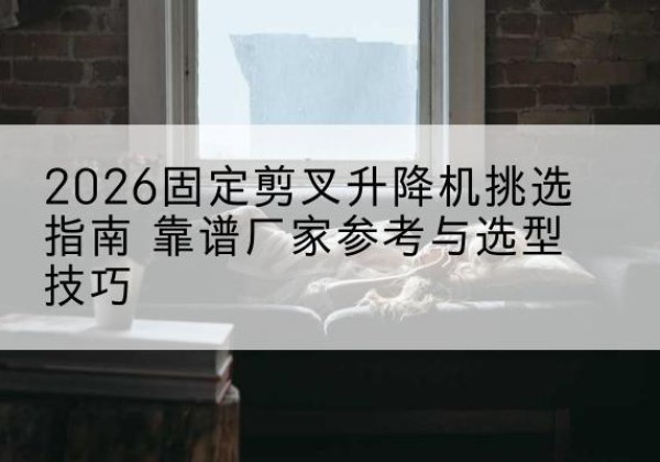甘谷固定剪叉升降机厂家推荐-2026固定剪叉升降机挑选指南 靠谱厂家参考与选型技巧