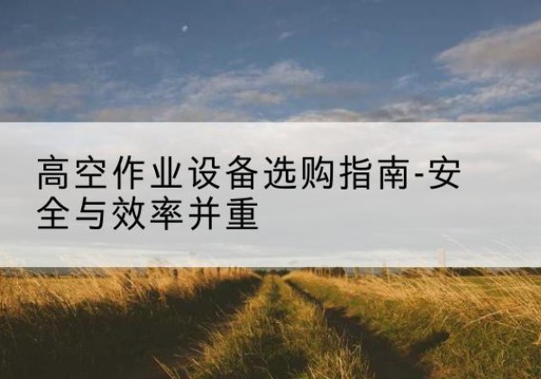 甘谷登高车怎么选-高空作业设备选购指南-安全与效率并重